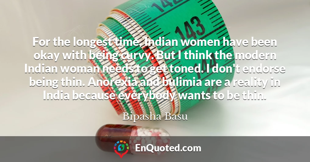 For the longest time, Indian women have been okay with being curvy. But I think the modern Indian woman needs to get toned. I don't endorse being thin. Anorexia and bulimia are a reality in India because everybody wants to be thin.