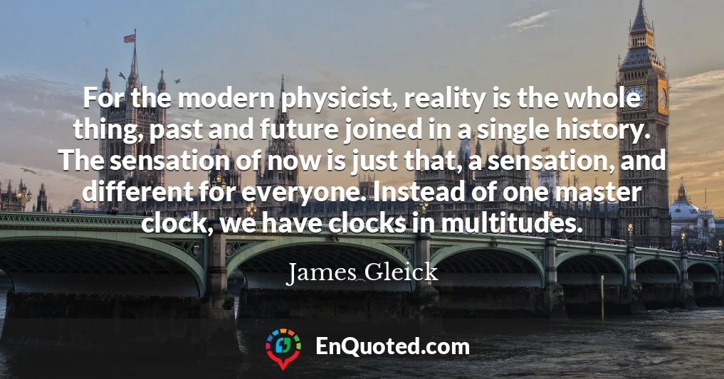 For the modern physicist, reality is the whole thing, past and future joined in a single history. The sensation of now is just that, a sensation, and different for everyone. Instead of one master clock, we have clocks in multitudes.