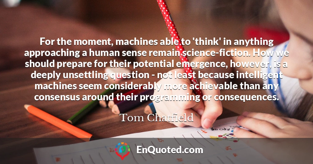 For the moment, machines able to 'think' in anything approaching a human sense remain science-fiction. How we should prepare for their potential emergence, however, is a deeply unsettling question - not least because intelligent machines seem considerably more achievable than any consensus around their programming or consequences.