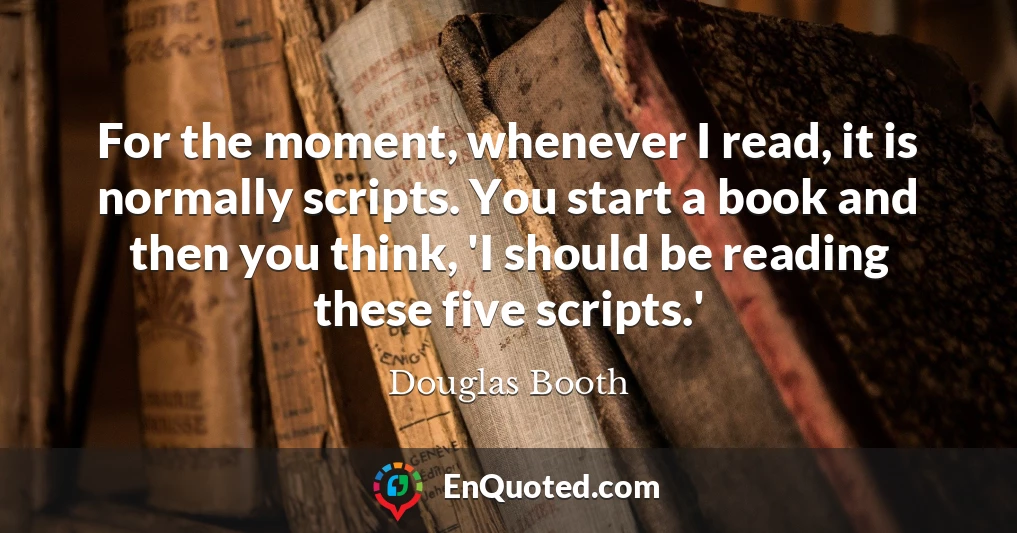 For the moment, whenever I read, it is normally scripts. You start a book and then you think, 'I should be reading these five scripts.'