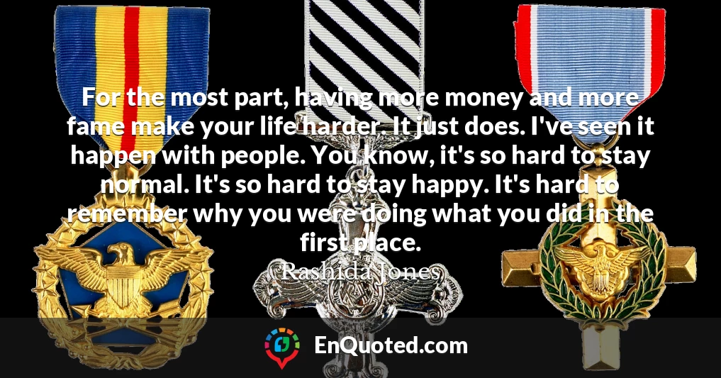 For the most part, having more money and more fame make your life harder. It just does. I've seen it happen with people. You know, it's so hard to stay normal. It's so hard to stay happy. It's hard to remember why you were doing what you did in the first place.