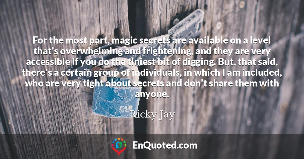 For the most part, magic secrets are available on a level that's overwhelming and frightening, and they are very accessible if you do the tiniest bit of digging. But, that said, there's a certain group of individuals, in which I am included, who are very tight about secrets and don't share them with anyone.
