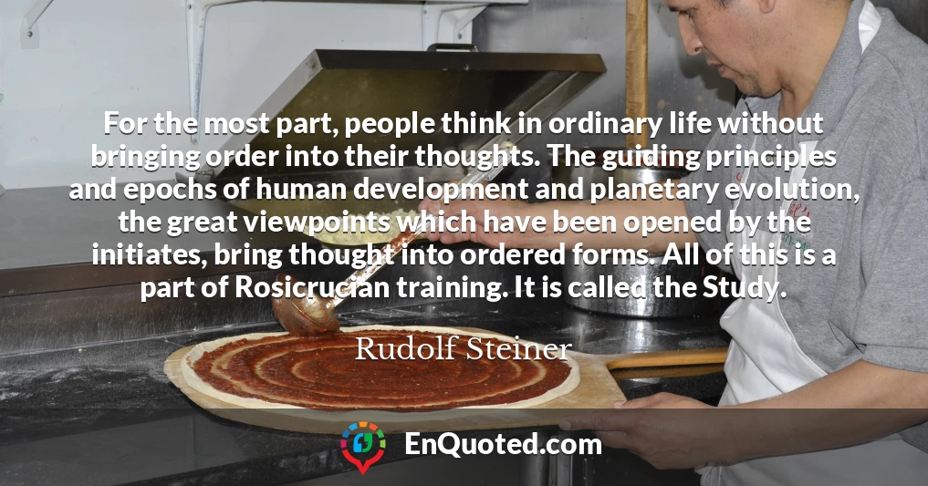 For the most part, people think in ordinary life without bringing order into their thoughts. The guiding principles and epochs of human development and planetary evolution, the great viewpoints which have been opened by the initiates, bring thought into ordered forms. All of this is a part of Rosicrucian training. It is called the Study.