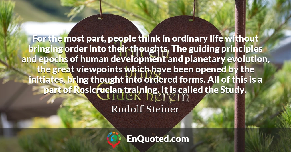 For the most part, people think in ordinary life without bringing order into their thoughts. The guiding principles and epochs of human development and planetary evolution, the great viewpoints which have been opened by the initiates, bring thought into ordered forms. All of this is a part of Rosicrucian training. It is called the Study.