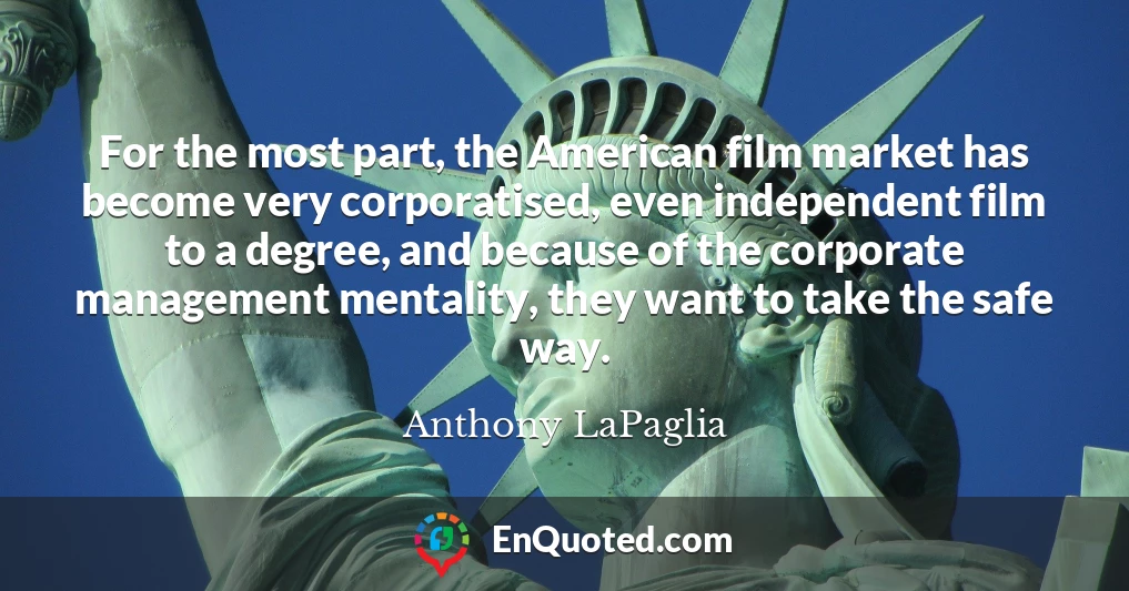 For the most part, the American film market has become very corporatised, even independent film to a degree, and because of the corporate management mentality, they want to take the safe way.