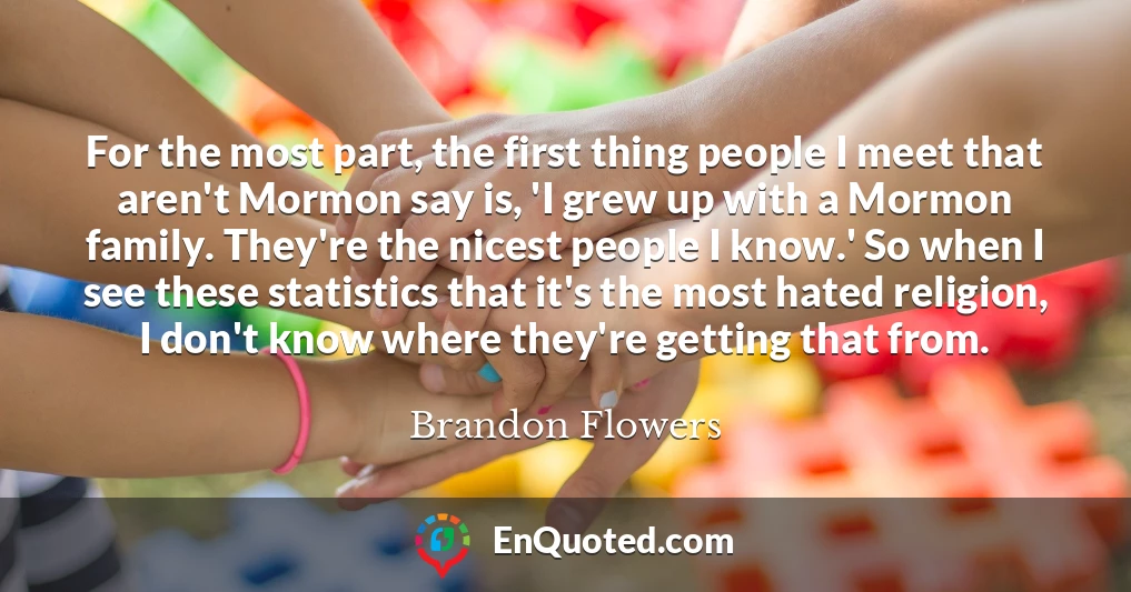 For the most part, the first thing people I meet that aren't Mormon say is, 'I grew up with a Mormon family. They're the nicest people I know.' So when I see these statistics that it's the most hated religion, I don't know where they're getting that from.