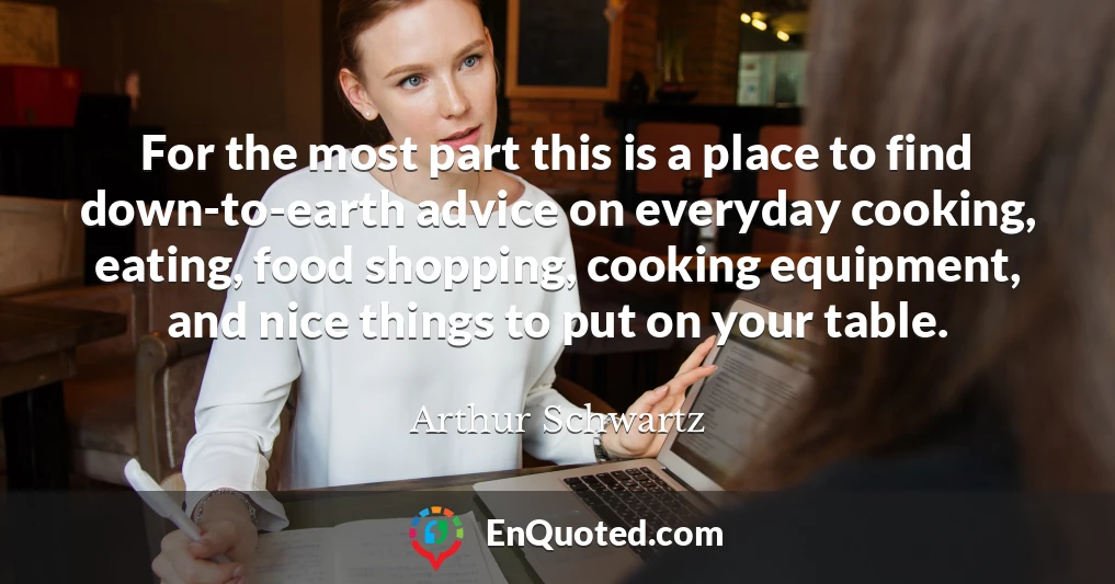 For the most part this is a place to find down-to-earth advice on everyday cooking, eating, food shopping, cooking equipment, and nice things to put on your table.
