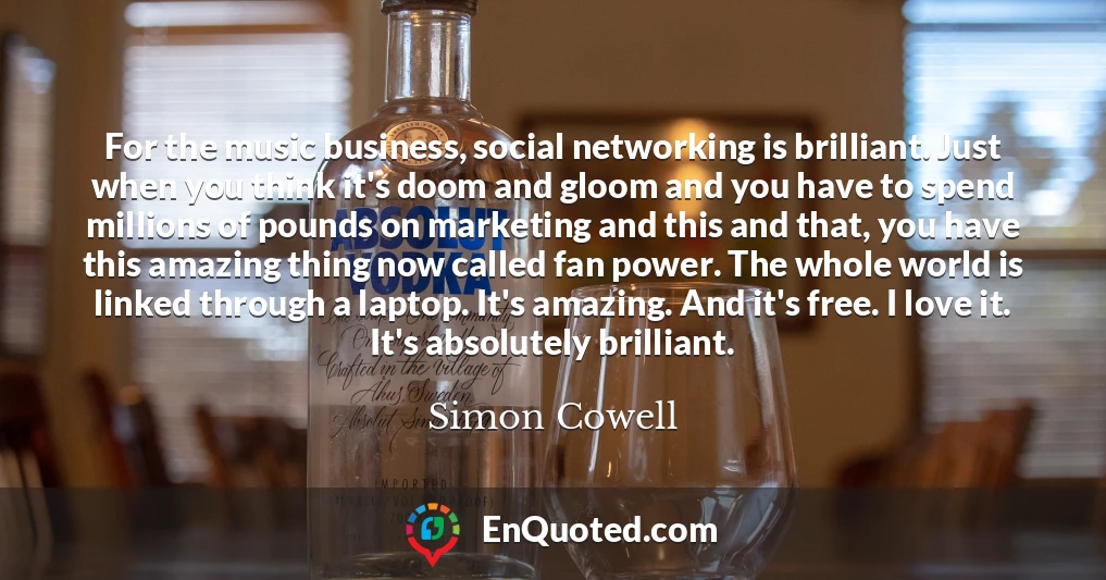 For the music business, social networking is brilliant. Just when you think it's doom and gloom and you have to spend millions of pounds on marketing and this and that, you have this amazing thing now called fan power. The whole world is linked through a laptop. It's amazing. And it's free. I love it. It's absolutely brilliant.