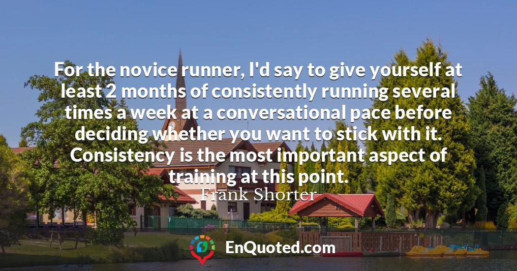 For the novice runner, I'd say to give yourself at least 2 months of consistently running several times a week at a conversational pace before deciding whether you want to stick with it. Consistency is the most important aspect of training at this point.