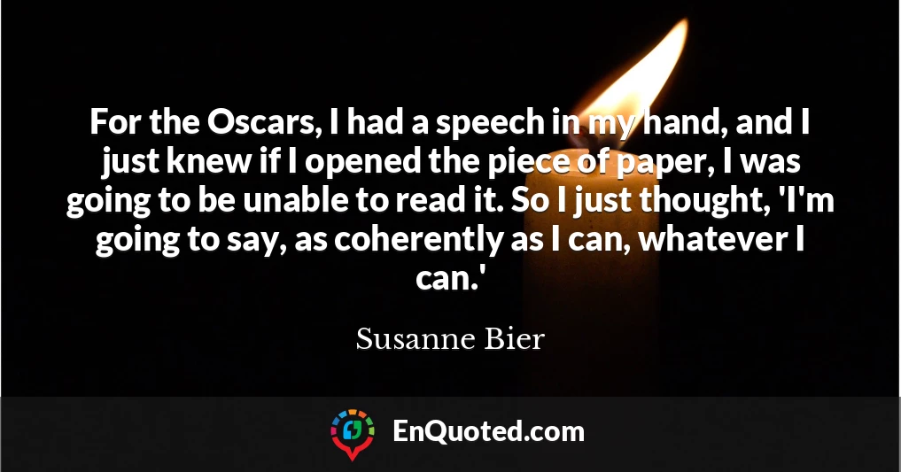 For the Oscars, I had a speech in my hand, and I just knew if I opened the piece of paper, I was going to be unable to read it. So I just thought, 'I'm going to say, as coherently as I can, whatever I can.'