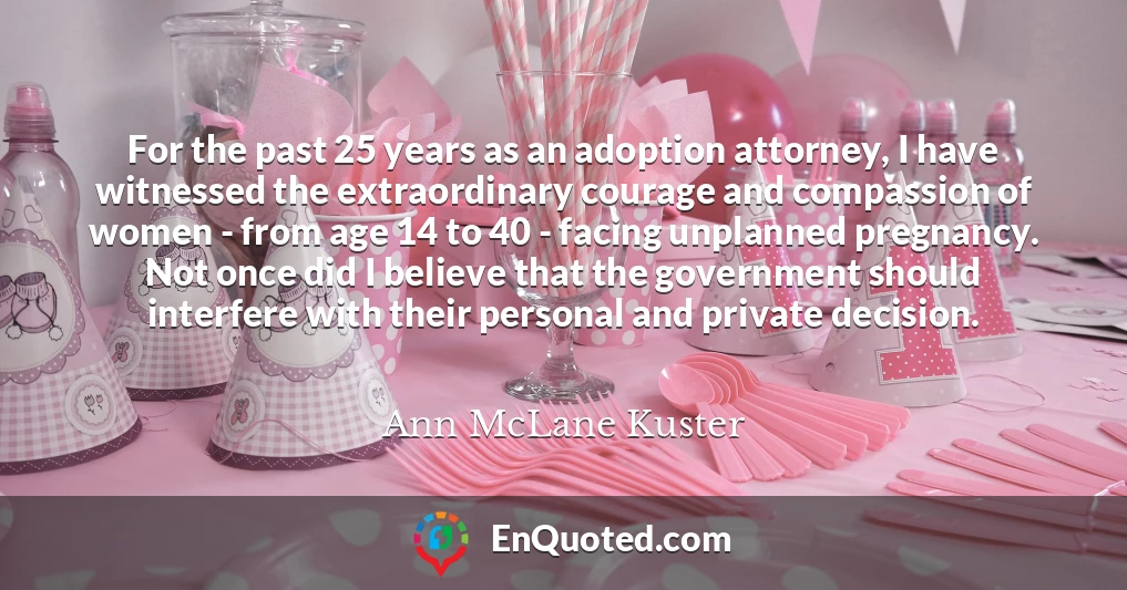 For the past 25 years as an adoption attorney, I have witnessed the extraordinary courage and compassion of women - from age 14 to 40 - facing unplanned pregnancy. Not once did I believe that the government should interfere with their personal and private decision.