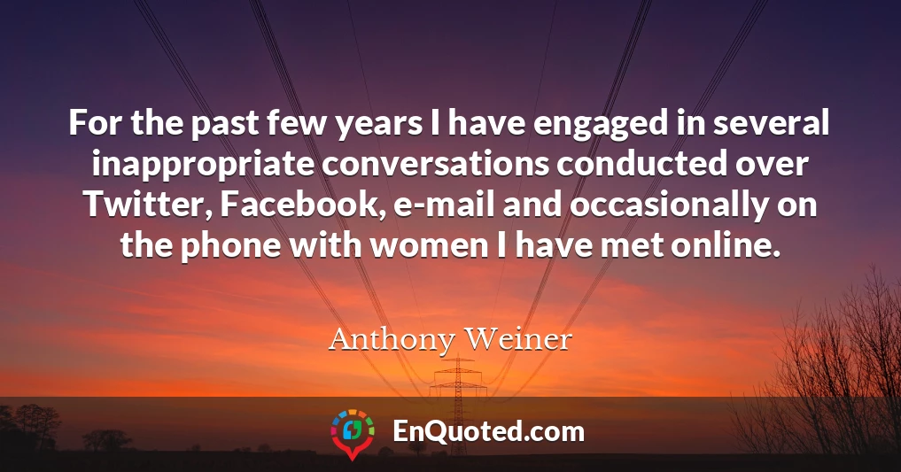 For the past few years I have engaged in several inappropriate conversations conducted over Twitter, Facebook, e-mail and occasionally on the phone with women I have met online.