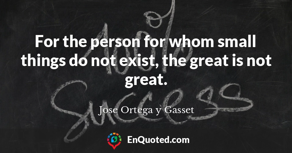 For the person for whom small things do not exist, the great is not great.