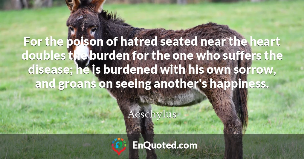 For the poison of hatred seated near the heart doubles the burden for the one who suffers the disease; he is burdened with his own sorrow, and groans on seeing another's happiness.