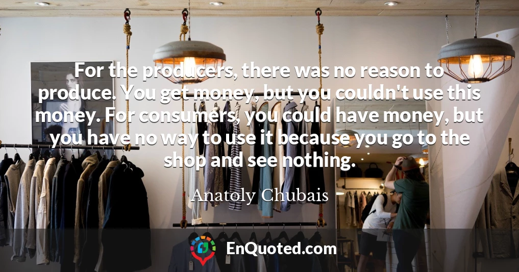 For the producers, there was no reason to produce. You get money, but you couldn't use this money. For consumers, you could have money, but you have no way to use it because you go to the shop and see nothing.