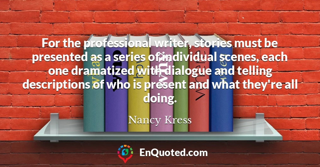 For the professional writer, stories must be presented as a series of individual scenes, each one dramatized with dialogue and telling descriptions of who is present and what they're all doing.
