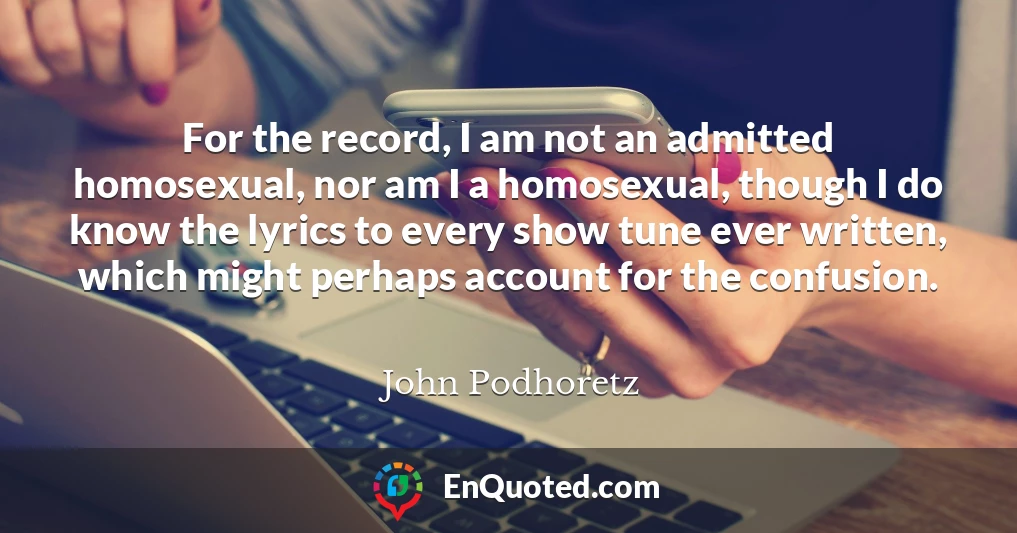 For the record, I am not an admitted homosexual, nor am I a homosexual, though I do know the lyrics to every show tune ever written, which might perhaps account for the confusion.