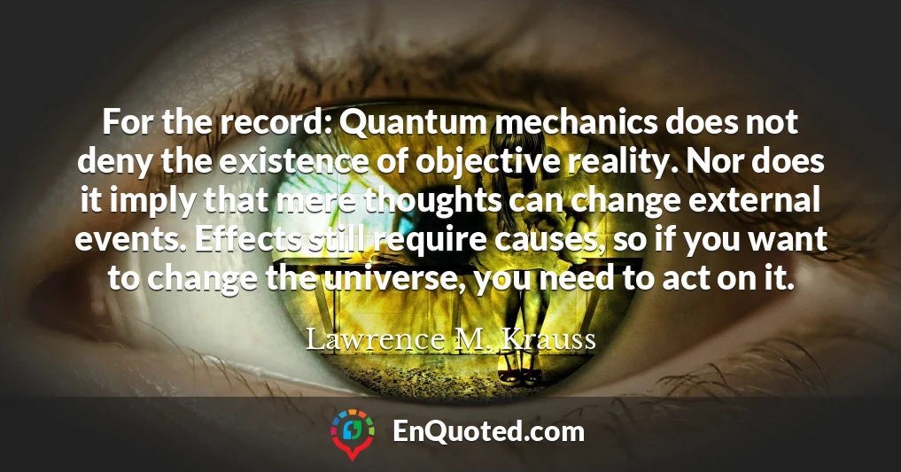 For the record: Quantum mechanics does not deny the existence of objective reality. Nor does it imply that mere thoughts can change external events. Effects still require causes, so if you want to change the universe, you need to act on it.
