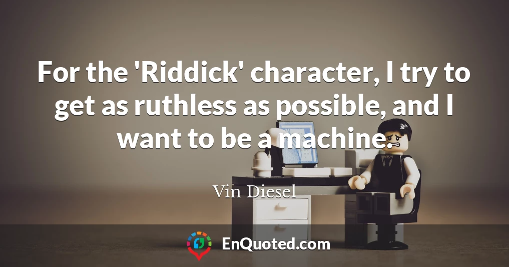 For the 'Riddick' character, I try to get as ruthless as possible, and I want to be a machine.