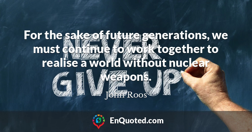 For the sake of future generations, we must continue to work together to realise a world without nuclear weapons.