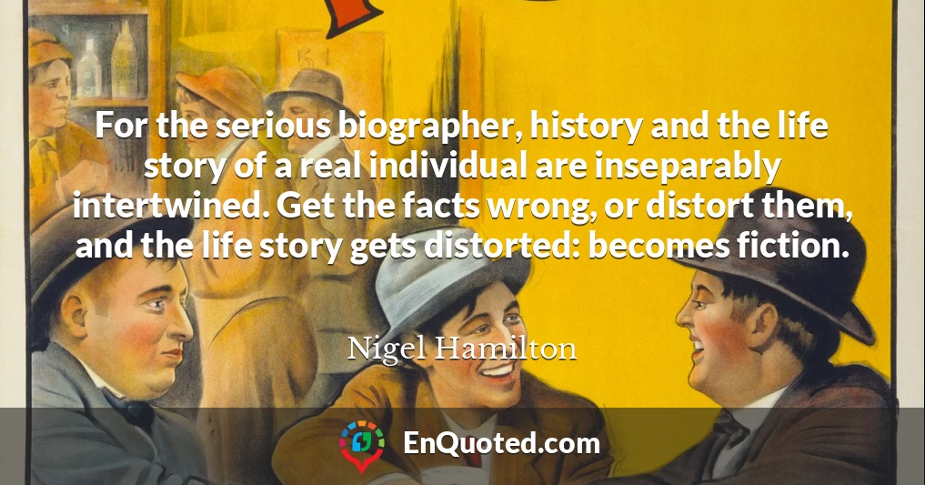 For the serious biographer, history and the life story of a real individual are inseparably intertwined. Get the facts wrong, or distort them, and the life story gets distorted: becomes fiction.