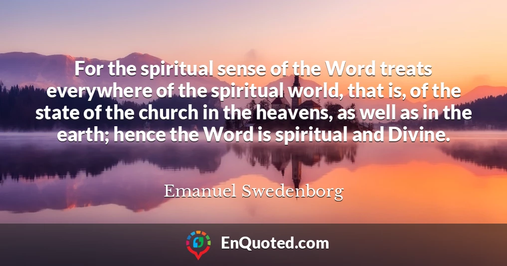 For the spiritual sense of the Word treats everywhere of the spiritual world, that is, of the state of the church in the heavens, as well as in the earth; hence the Word is spiritual and Divine.