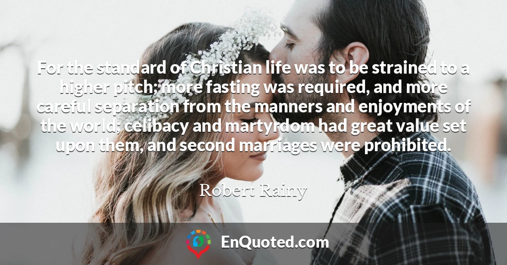 For the standard of Christian life was to be strained to a higher pitch; more fasting was required, and more careful separation from the manners and enjoyments of the world; celibacy and martyrdom had great value set upon them, and second marriages were prohibited.