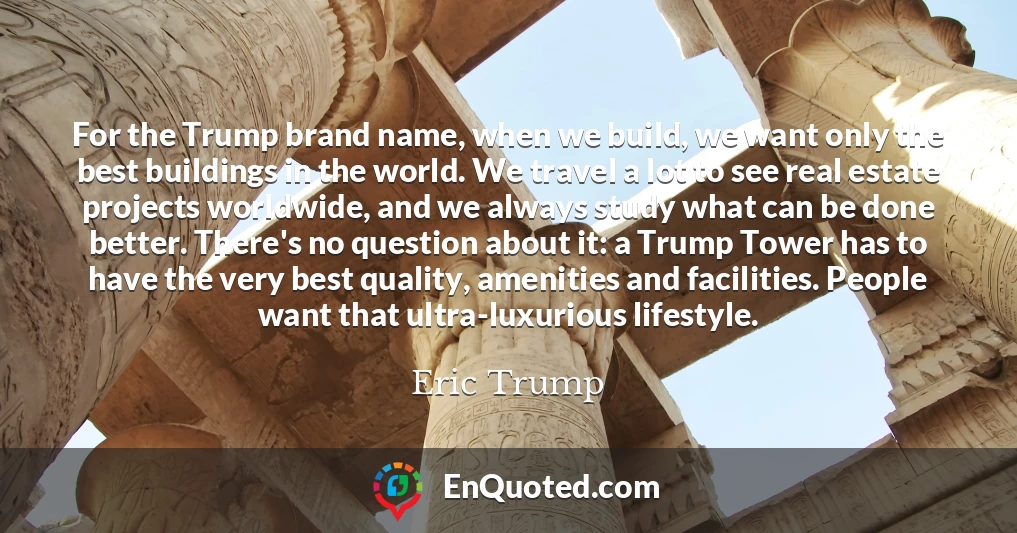 For the Trump brand name, when we build, we want only the best buildings in the world. We travel a lot to see real estate projects worldwide, and we always study what can be done better. There's no question about it: a Trump Tower has to have the very best quality, amenities and facilities. People want that ultra-luxurious lifestyle.