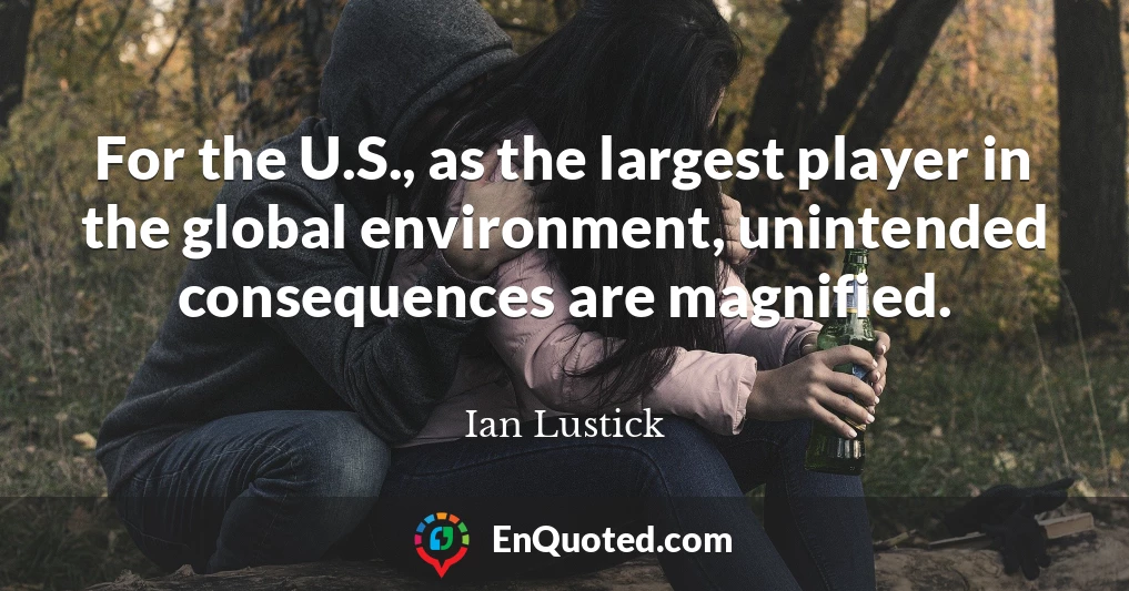 For the U.S., as the largest player in the global environment, unintended consequences are magnified.