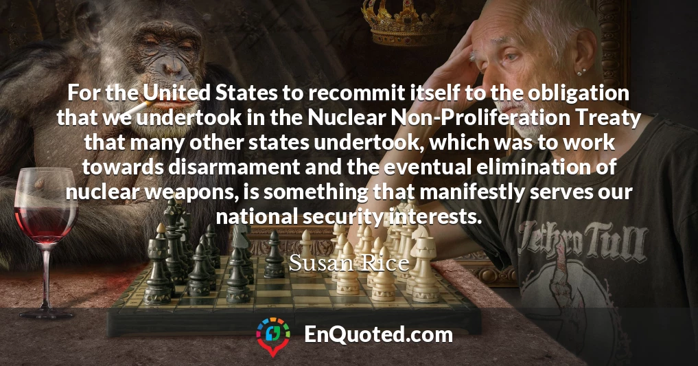 For the United States to recommit itself to the obligation that we undertook in the Nuclear Non-Proliferation Treaty that many other states undertook, which was to work towards disarmament and the eventual elimination of nuclear weapons, is something that manifestly serves our national security interests.