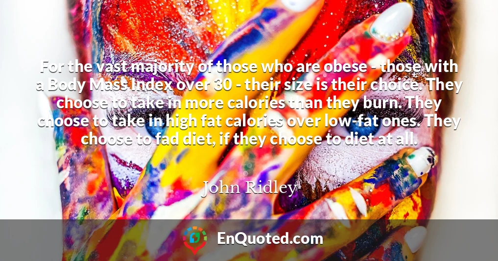 For the vast majority of those who are obese - those with a Body Mass Index over 30 - their size is their choice. They choose to take in more calories than they burn. They choose to take in high fat calories over low-fat ones. They choose to fad diet, if they choose to diet at all.