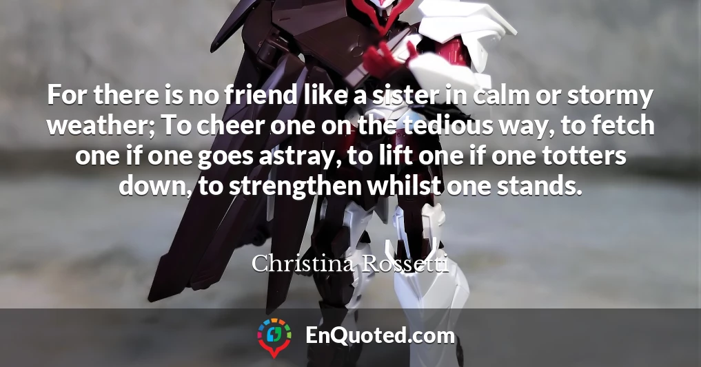 For there is no friend like a sister in calm or stormy weather; To cheer one on the tedious way, to fetch one if one goes astray, to lift one if one totters down, to strengthen whilst one stands.