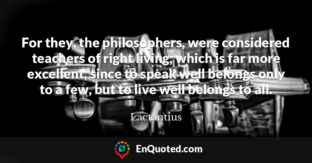 For they, the philosophers, were considered teachers of right living, which is far more excellent, since to speak well belongs only to a few, but to live well belongs to all.