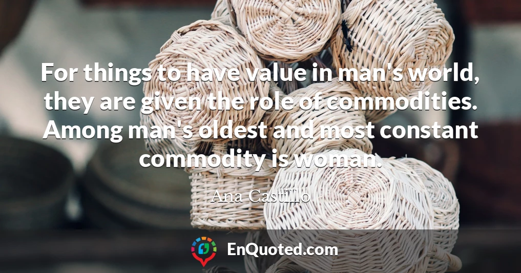 For things to have value in man's world, they are given the role of commodities. Among man's oldest and most constant commodity is woman.