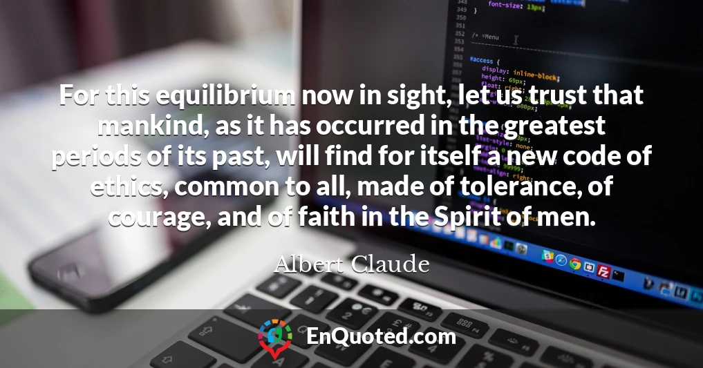 For this equilibrium now in sight, let us trust that mankind, as it has occurred in the greatest periods of its past, will find for itself a new code of ethics, common to all, made of tolerance, of courage, and of faith in the Spirit of men.