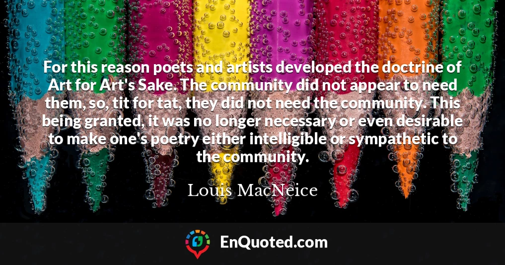 For this reason poets and artists developed the doctrine of Art for Art's Sake. The community did not appear to need them, so, tit for tat, they did not need the community. This being granted, it was no longer necessary or even desirable to make one's poetry either intelligible or sympathetic to the community.