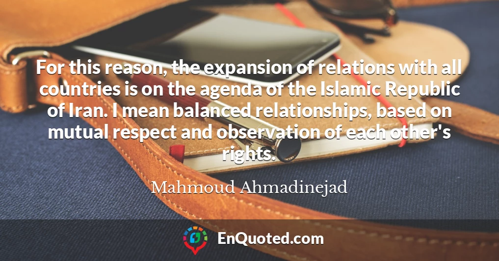 For this reason, the expansion of relations with all countries is on the agenda of the Islamic Republic of Iran. I mean balanced relationships, based on mutual respect and observation of each other's rights.