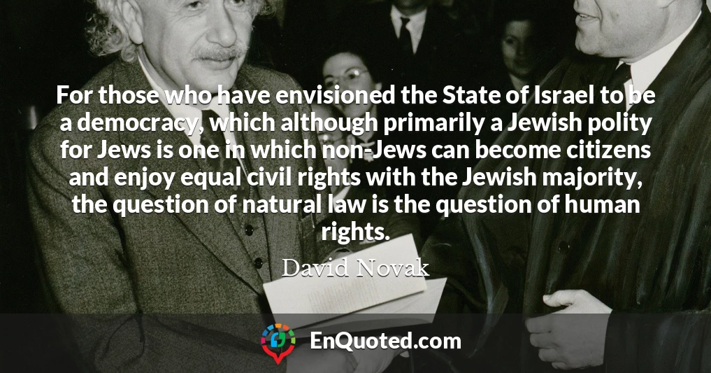 For those who have envisioned the State of Israel to be a democracy, which although primarily a Jewish polity for Jews is one in which non-Jews can become citizens and enjoy equal civil rights with the Jewish majority, the question of natural law is the question of human rights.