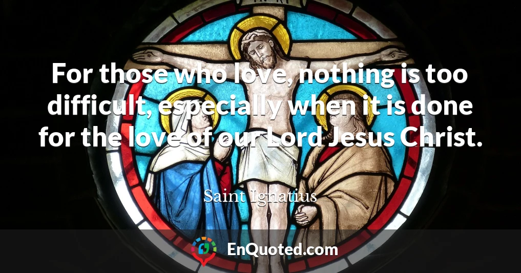 For those who love, nothing is too difficult, especially when it is done for the love of our Lord Jesus Christ.