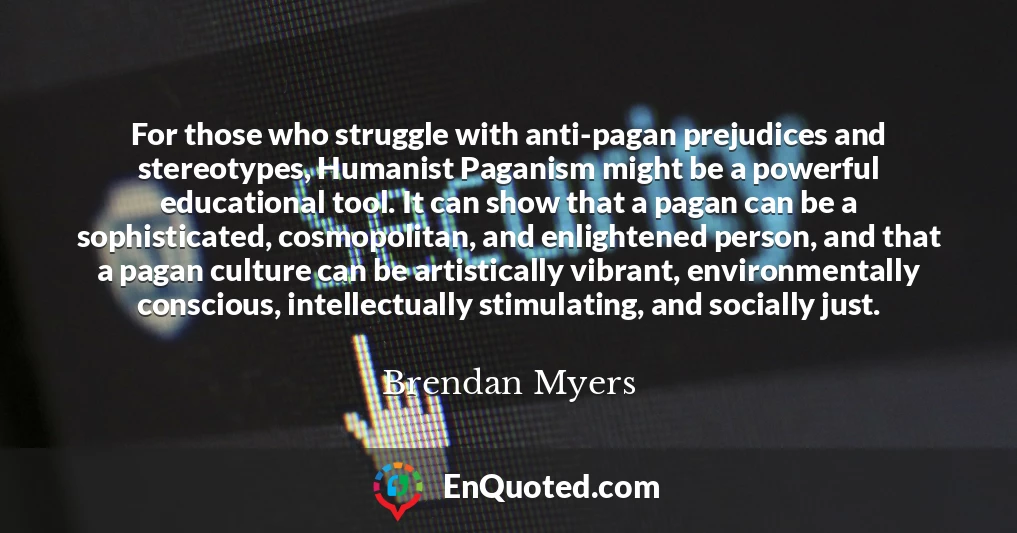 For those who struggle with anti-pagan prejudices and stereotypes, Humanist Paganism might be a powerful educational tool. It can show that a pagan can be a sophisticated, cosmopolitan, and enlightened person, and that a pagan culture can be artistically vibrant, environmentally conscious, intellectually stimulating, and socially just.