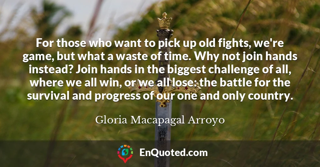 For those who want to pick up old fights, we're game, but what a waste of time. Why not join hands instead? Join hands in the biggest challenge of all, where we all win, or we all lose: the battle for the survival and progress of our one and only country.