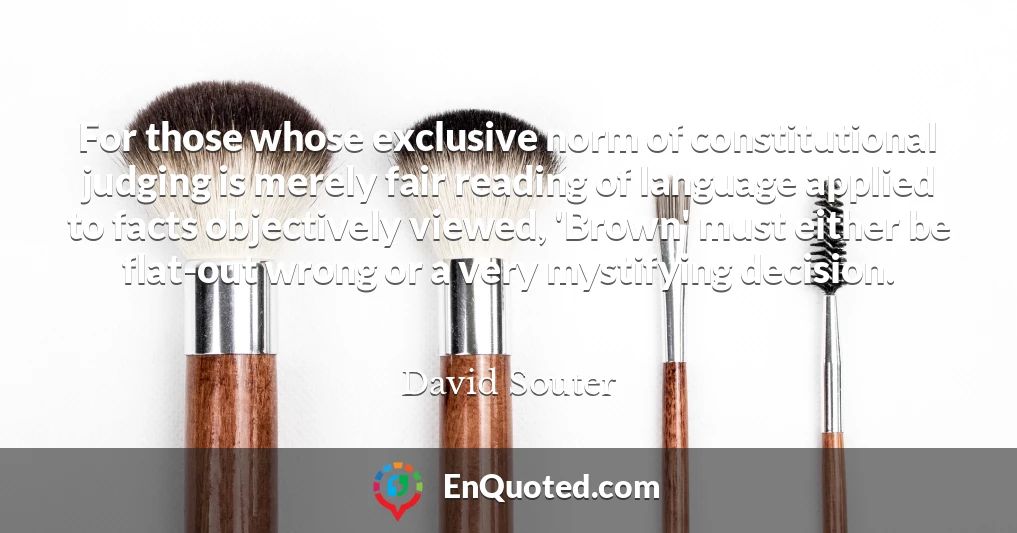 For those whose exclusive norm of constitutional judging is merely fair reading of language applied to facts objectively viewed, 'Brown' must either be flat-out wrong or a very mystifying decision.