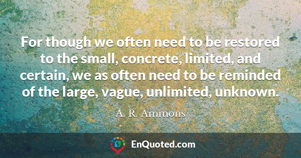 For though we often need to be restored to the small, concrete, limited, and certain, we as often need to be reminded of the large, vague, unlimited, unknown.