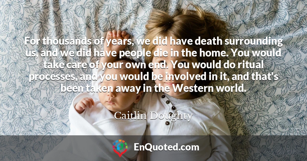 For thousands of years, we did have death surrounding us, and we did have people die in the home. You would take care of your own end. You would do ritual processes, and you would be involved in it, and that's been taken away in the Western world.