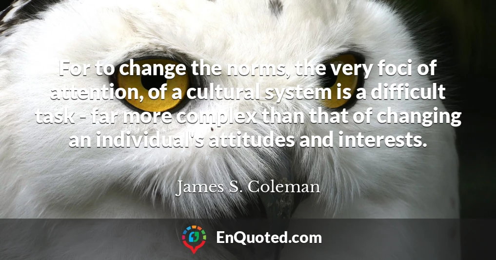 For to change the norms, the very foci of attention, of a cultural system is a difficult task - far more complex than that of changing an individual's attitudes and interests.