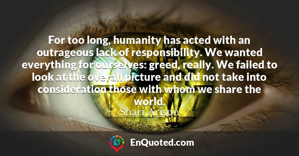 For too long, humanity has acted with an outrageous lack of responsibility. We wanted everything for ourselves: greed, really. We failed to look at the overall picture and did not take into consideration those with whom we share the world.