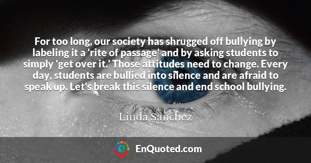 For too long, our society has shrugged off bullying by labeling it a 'rite of passage' and by asking students to simply 'get over it.' Those attitudes need to change. Every day, students are bullied into silence and are afraid to speak up. Let's break this silence and end school bullying.