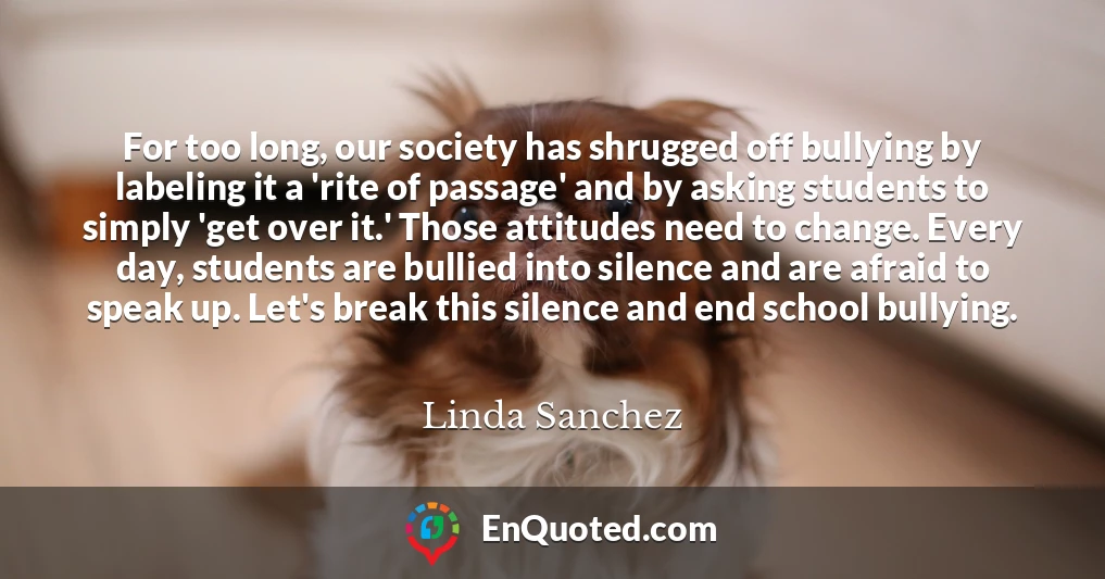 For too long, our society has shrugged off bullying by labeling it a 'rite of passage' and by asking students to simply 'get over it.' Those attitudes need to change. Every day, students are bullied into silence and are afraid to speak up. Let's break this silence and end school bullying.