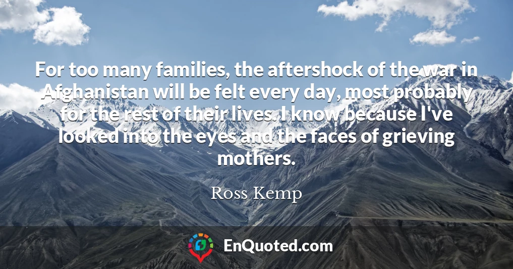 For too many families, the aftershock of the war in Afghanistan will be felt every day, most probably for the rest of their lives. I know because I've looked into the eyes and the faces of grieving mothers.