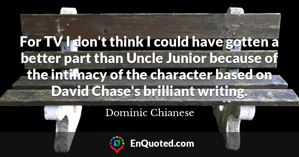 For TV I don't think I could have gotten a better part than Uncle Junior because of the intimacy of the character based on David Chase's brilliant writing.